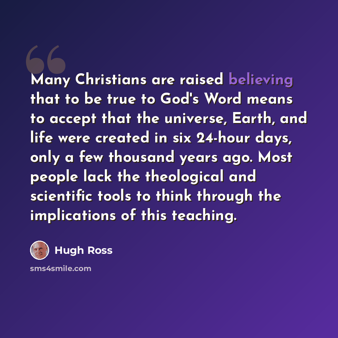 “Many Christians are raised believing that to be true to God's Word means to accept that the universe, Earth, and life were created in six 24-hour days, only a few thousand years ago. Most people lack the theological and scientific tools to think through the implications of this teaching.” quote by Hugh Ross