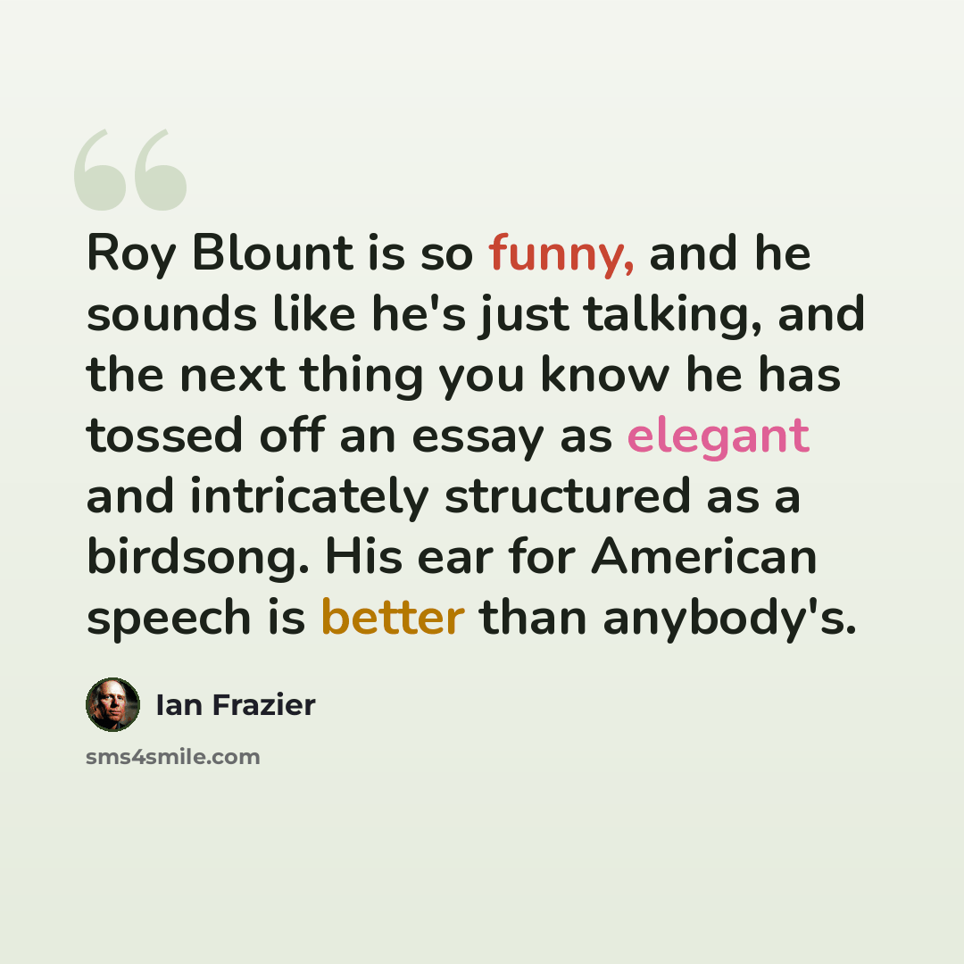 “Roy Blount is so funny, and he sounds like he's just talking, and the next thing you know he has tossed off an essay as elegant and intricately structured as a birdsong. His ear for American speech is better than anybody's.” quote by Ian Frazier