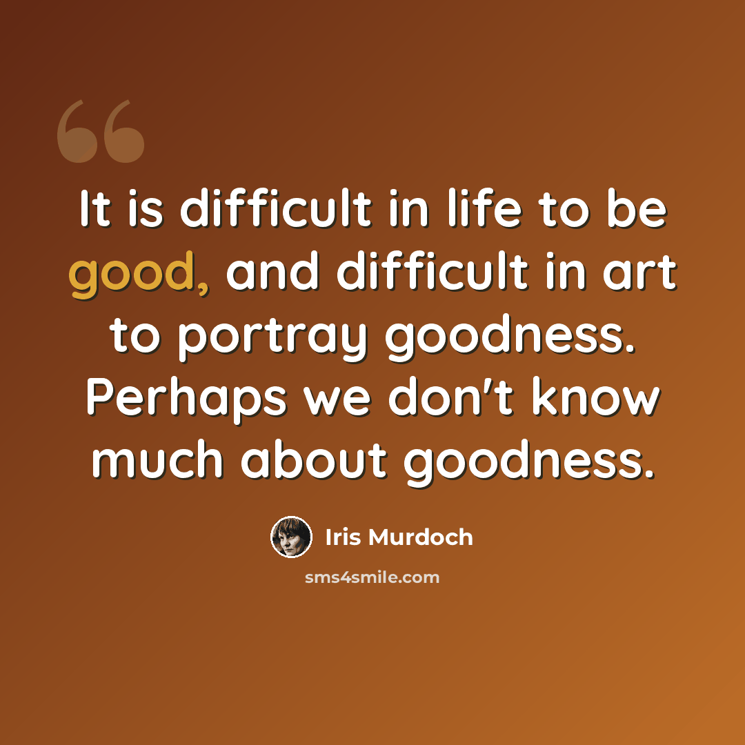 “It is difficult in life to be good, and difficult in art to portray goodness. Perhaps we don't know much about goodness.” quote by Iris Murdoch
