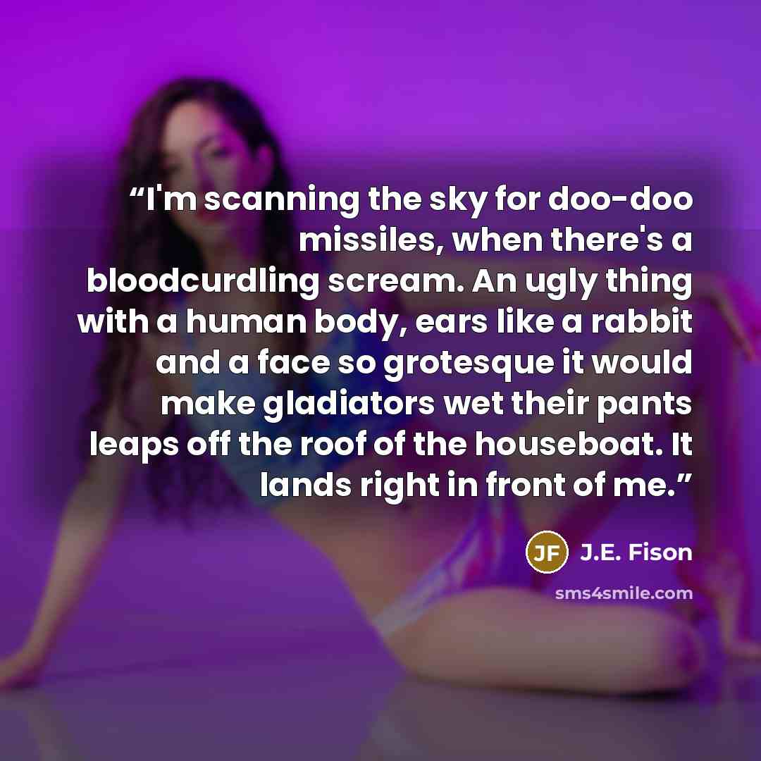 “I'm scanning the sky for doo-doo missiles, when there's a bloodcurdling scream. An ugly thing with a human body, ears like a rabbit and a face so grotesque it would make gladiators wet their pants leaps off the roof of the houseboat. It lands right in front of me.” quote by J.E. Fison