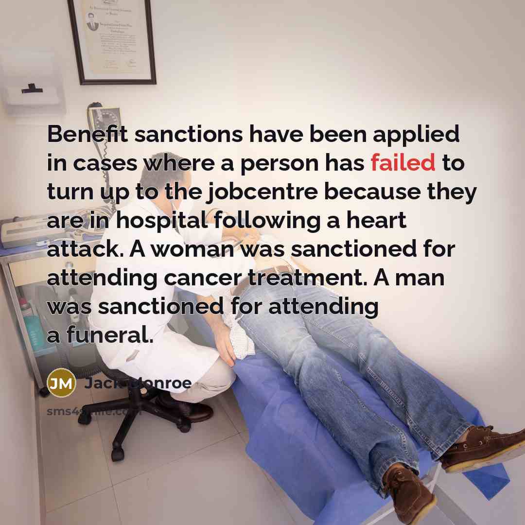 “Benefit sanctions have been applied in cases where a person has failed to turn up to the jobcentre because they are in hospital following a heart attack. A woman was sanctioned for attending cancer treatment. A man was sanctioned for attending a funeral.” quote by Jack Monroe