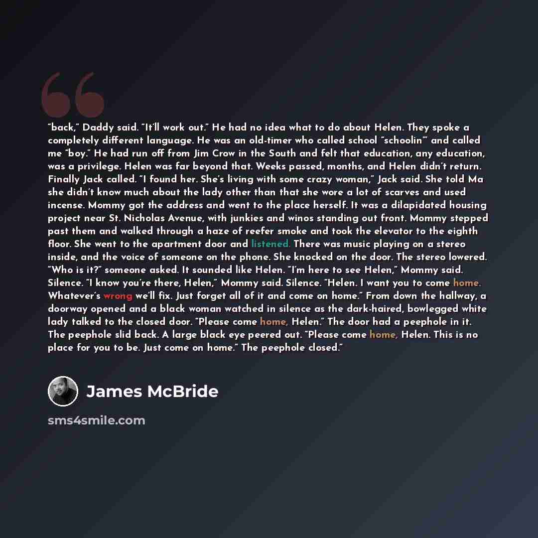 “back,” Daddy said. “It’ll work out.” He had no idea what to do about Helen. They spoke a completely different language. He was an old-timer who called school “schoolin”’ and called me “boy.” He had run off from Jim Crow in the South and felt that education, any education, was a privilege. Helen…” quote by James McBride