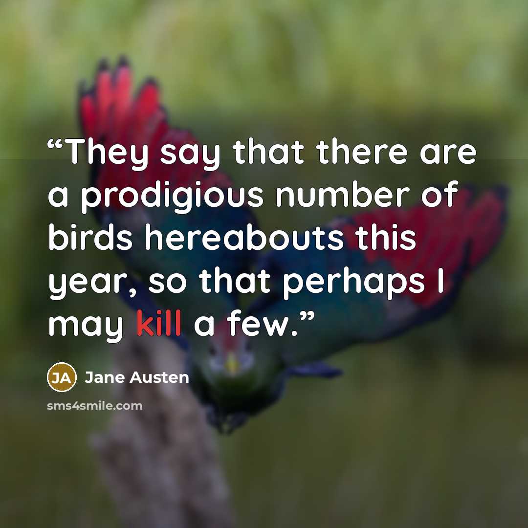 “They say that there are a prodigious number of birds hereabouts this year, so that perhaps I may kill a few.” quote by Jane Austen