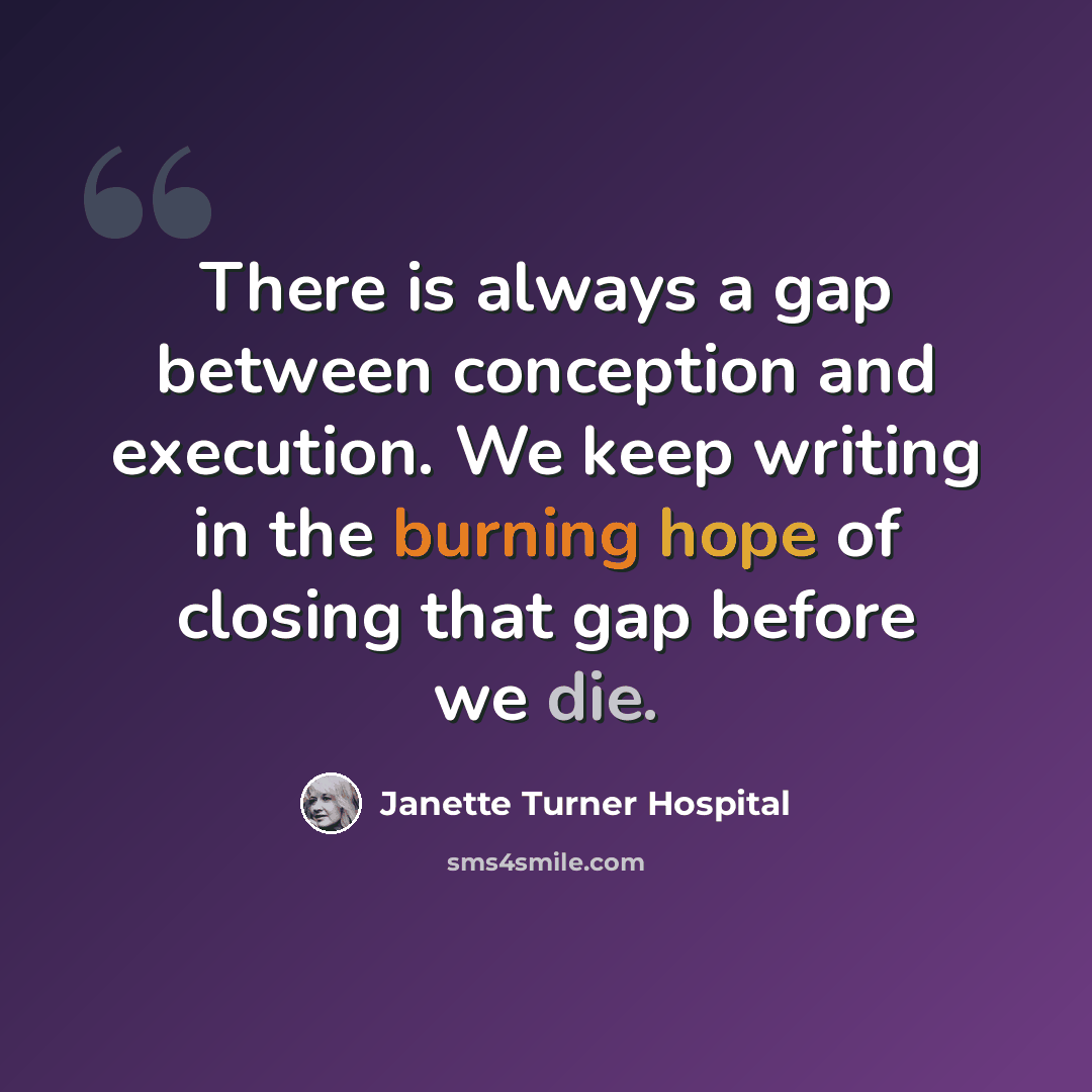 “There is always a gap between conception and execution. We keep writing in the burning hope of closing that gap before we die.” quote by Janette Turner Hospital