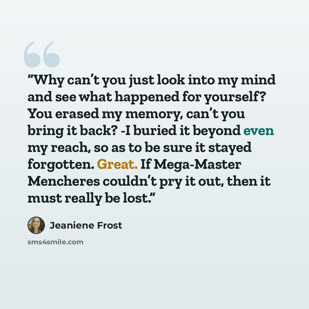 “Why can’t you just look into my mind and see what happened for yourself? You erased my memory, can’t you bring it back? -I buried it beyond even my reach, so as to be sure it stayed forgotten. Great. If Mega-Master Mencheres couldn’t pry it out, then it must really be lost.” quote by Jeaniene Frost
