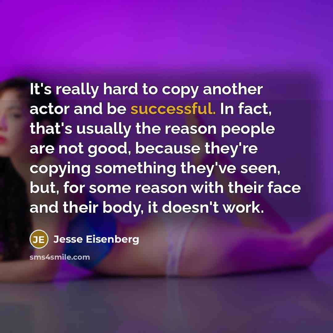 “It's really hard to copy another actor and be successful. In fact, that's usually the reason people are not good, because they're copying something they've seen, but, for some reason with their face and their body, it doesn't work.” quote by Jesse Eisenberg