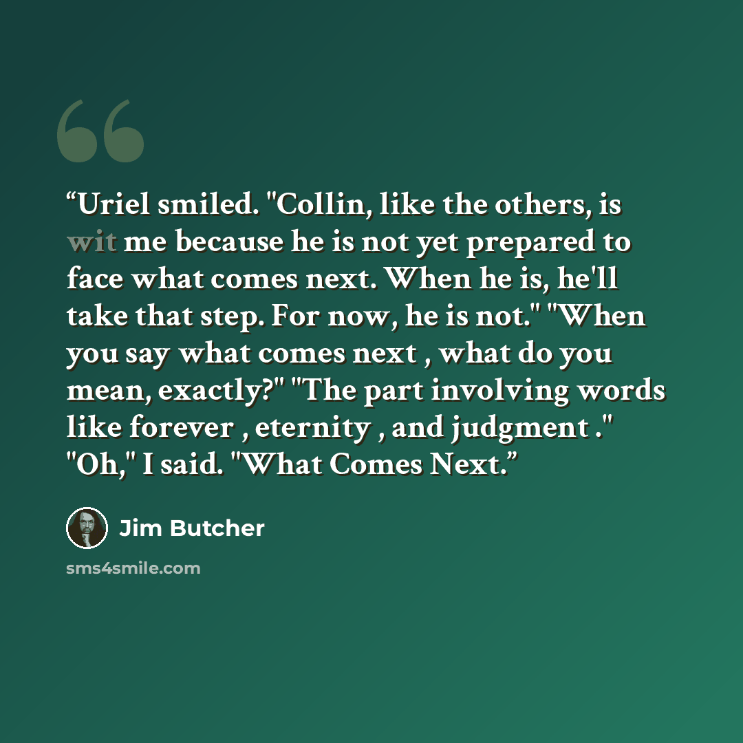 “Uriel smiled. "Collin, like the others, is wit me because he is not yet prepared to face what comes next. When he is, he'll take that step. For now, he is not." "When you say what comes next , what do you mean, exactly?" "The part involving words like forever , eternity , and judgment ." "Oh," I…” quote by Jim Butcher