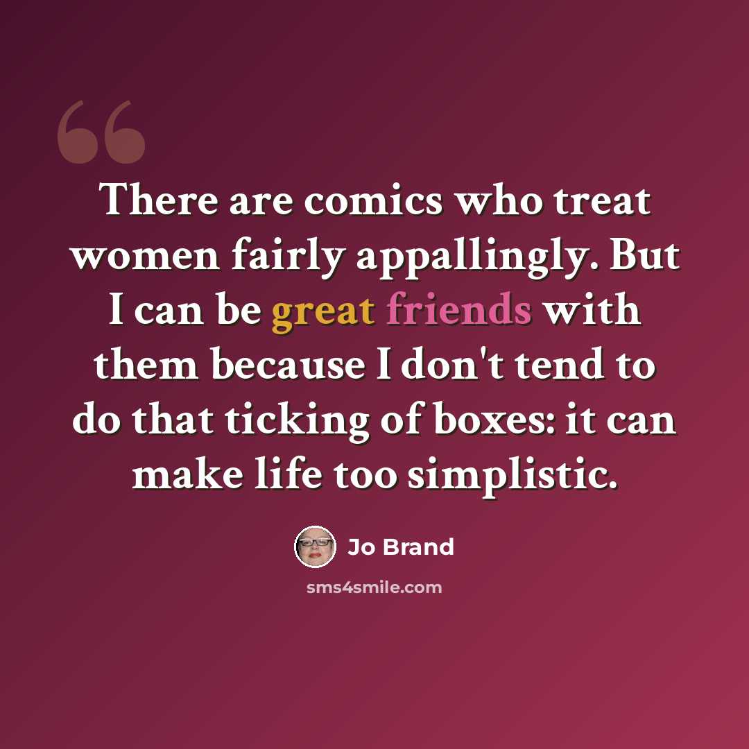 “There are comics who treat women fairly appallingly. But I can be great friends with them because I don't tend to do that ticking of boxes: it can make life too simplistic.” quote by Jo Brand