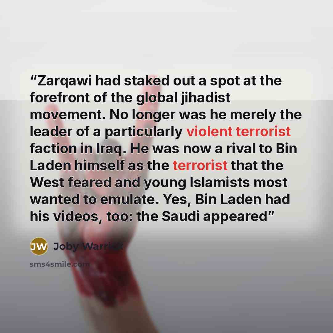 “Zarqawi had staked out a spot at the forefront of the global jihadist movement. No longer was he merely the leader of a particularly violent terrorist faction in Iraq. He was now a rival to Bin Laden himself as the terrorist that the West feared and young Islamists most wanted to emulate. Yes, Bin…” quote by Joby Warrick