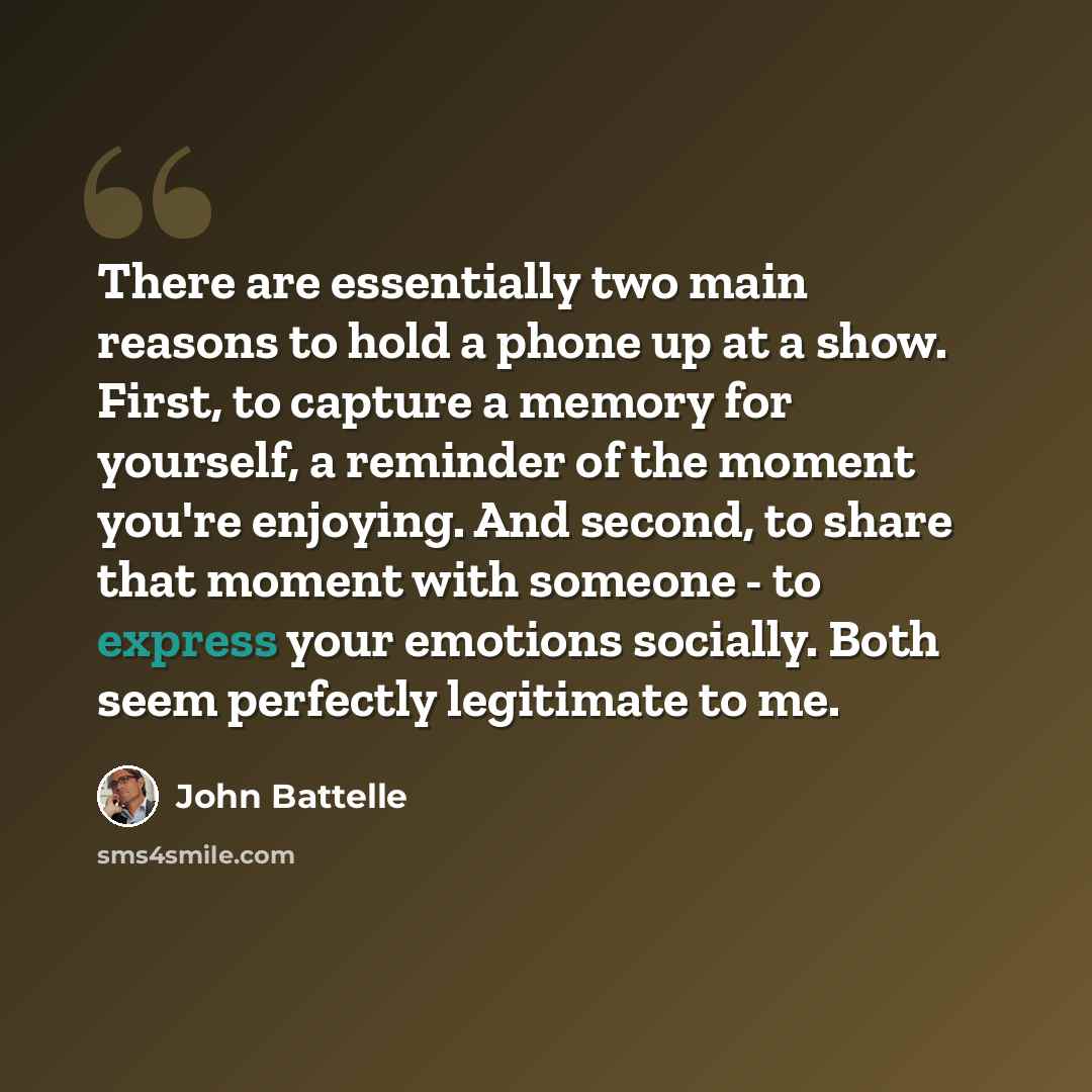 “There are essentially two main reasons to hold a phone up at a show. First, to capture a memory for yourself, a reminder of the moment you're enjoying. And second, to share that moment with someone - to express your emotions socially. Both seem perfectly legitimate to me.” quote by John Battelle