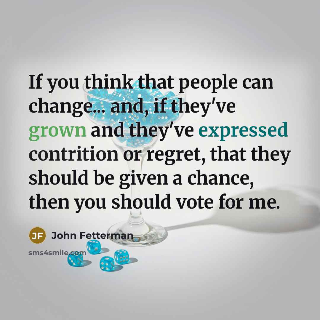 “If you think that people can change... and, if they've grown and they've expressed contrition or regret, that they should be given a chance, then you should vote for me.” quote by John Fetterman