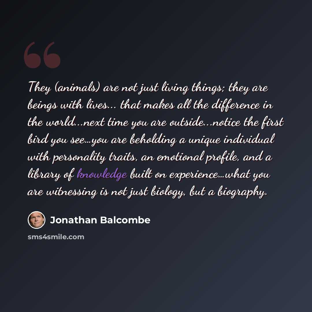 “They (animals) are not just living things; they are beings with lives... that makes all the difference in the world...next time you are outside...notice the first bird you see…you are beholding a unique individual with personality traits, an emotional profile, and a library of knowledge built on…” quote by Jonathan Balcombe