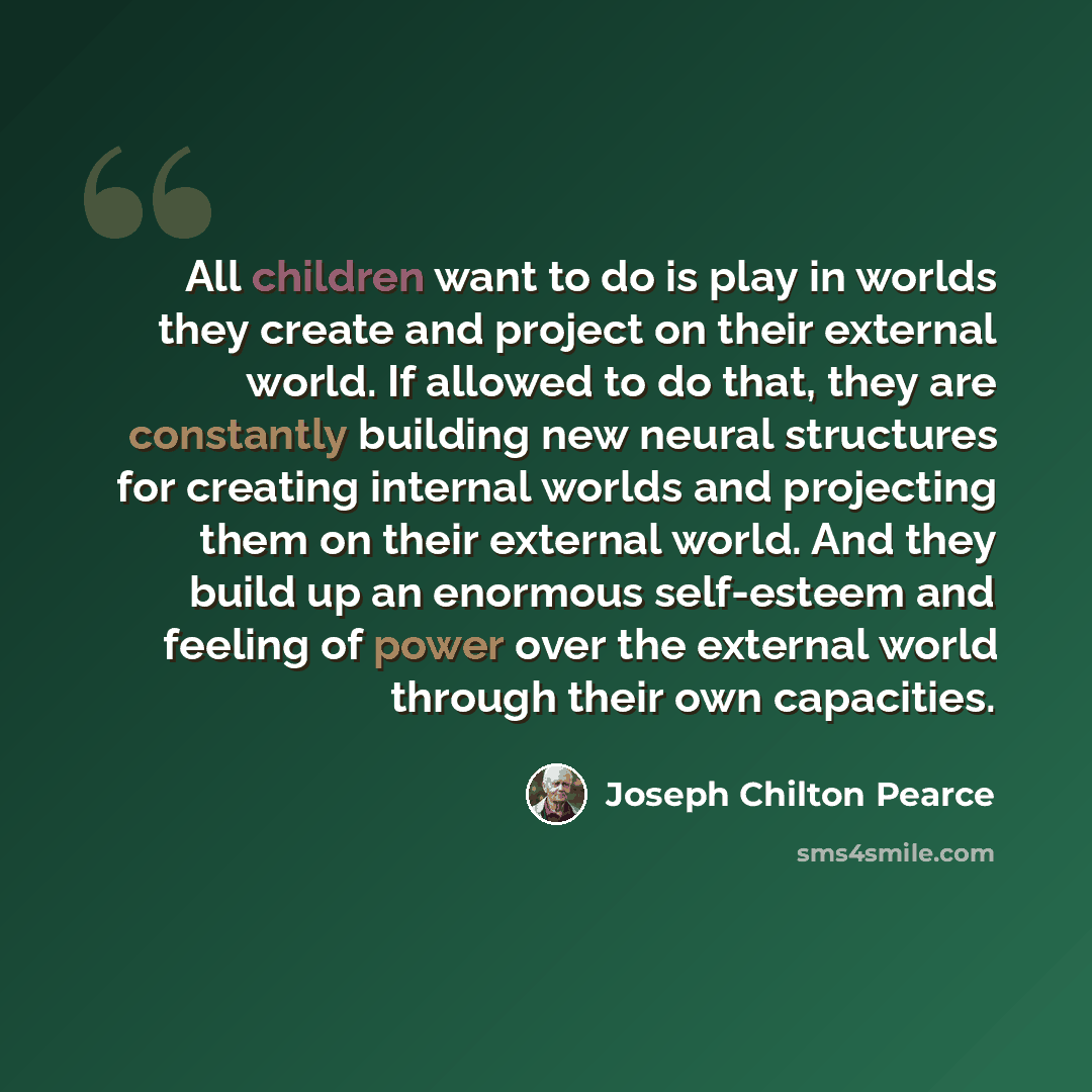 “All children want to do is play in worlds they create and project on their external world. If allowed to do that, they are constantly building new neural structures for creating internal worlds and projecting them on their external world. And they build up an enormous self-esteem and feeling of…” quote by Joseph Chilton Pearce