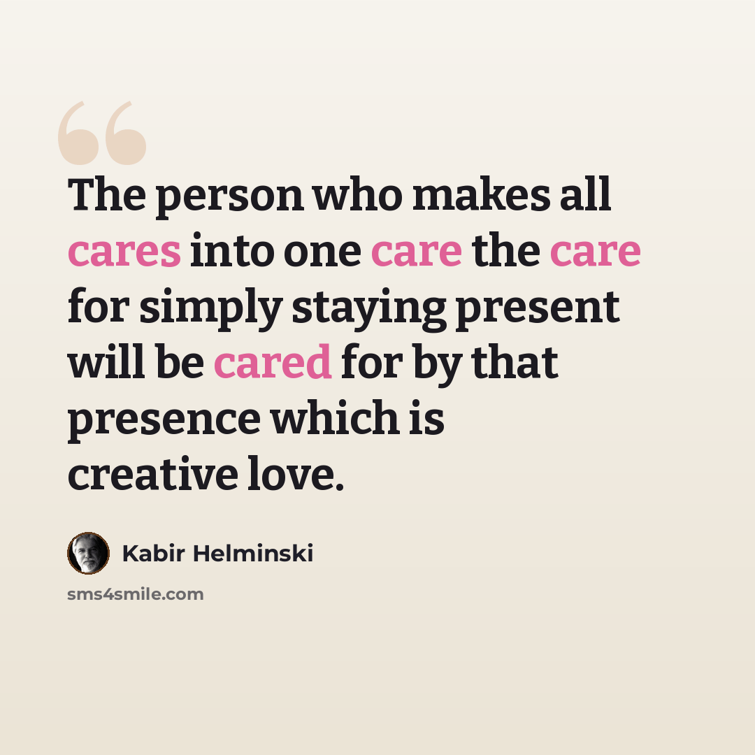 “The person who makes all cares into one care the care for simply staying present will be cared for by that presence which is creative love.” quote by Kabir Helminski