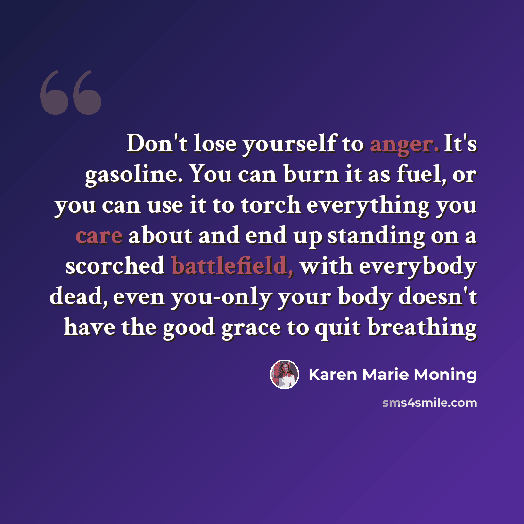 “Don't lose yourself to anger. It's gasoline. You can burn it as fuel, or you can use it to torch everything you care about and end up standing on a scorched battlefield, with everybody dead, even you-only your body doesn't have the good grace to quit breathing” quote by Karen Marie Moning