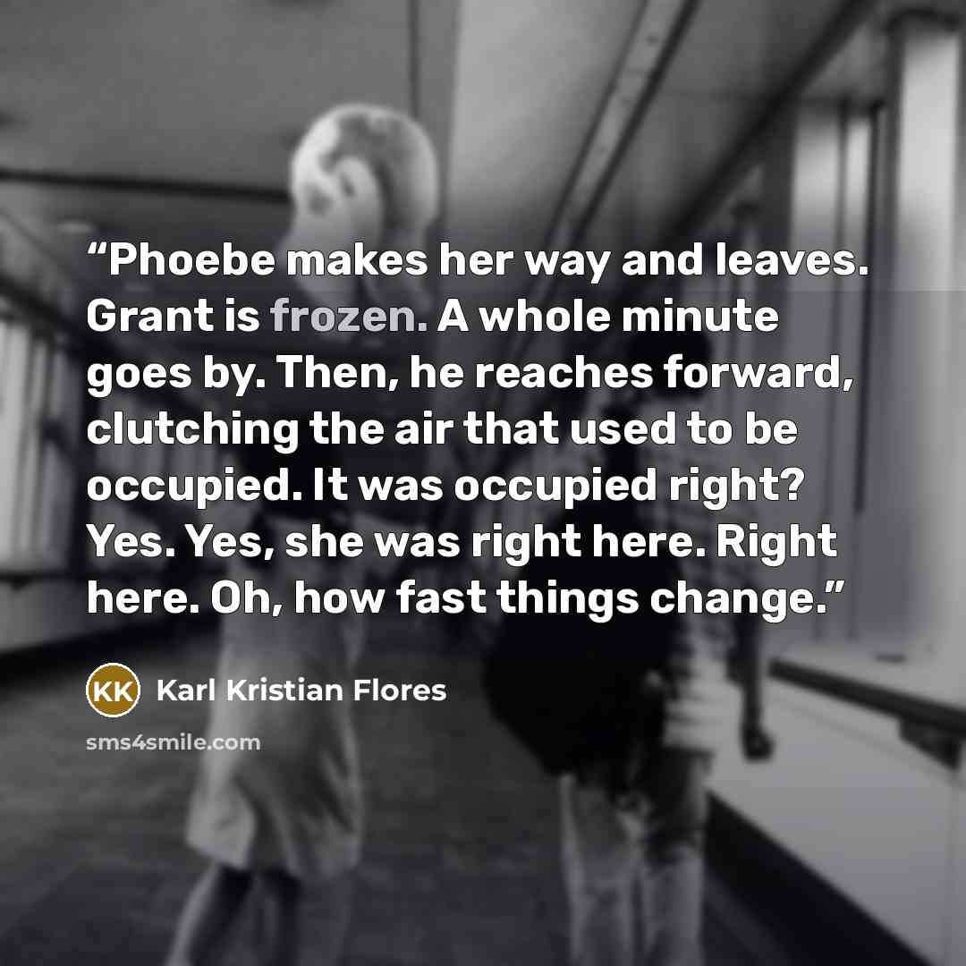 “Phoebe makes her way and leaves. Grant is frozen. A whole minute goes by. Then, he reaches forward, clutching the air that used to be occupied. It was occupied right? Yes. Yes, she was right here. Right here. Oh, how fast things change.” quote by Karl Kristian Flores