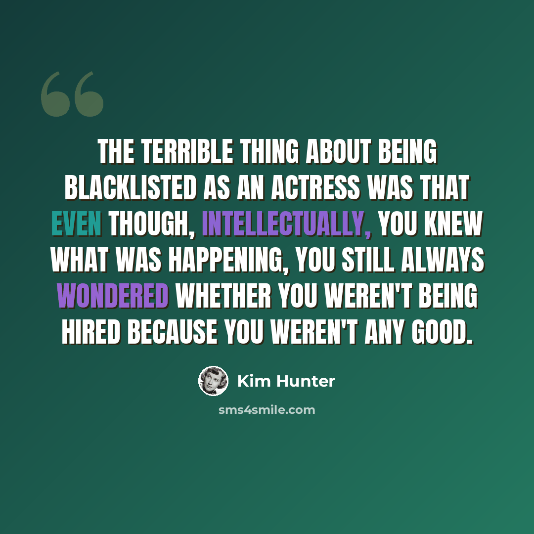 “The terrible thing about being blacklisted as an actress was that even though, intellectually, you knew what was happening, you still always wondered whether you weren't being hired because you weren't any good.” quote by Kim Hunter