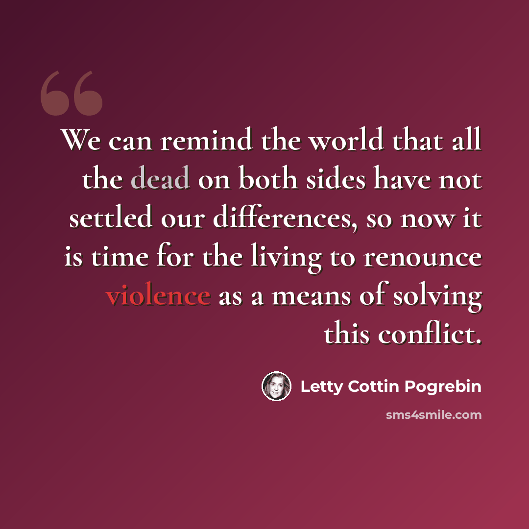 “We can remind the world that all the dead on both sides have not settled our differences, so now it is time for the living to renounce violence as a means of solving this conflict.” quote by Letty Cottin Pogrebin