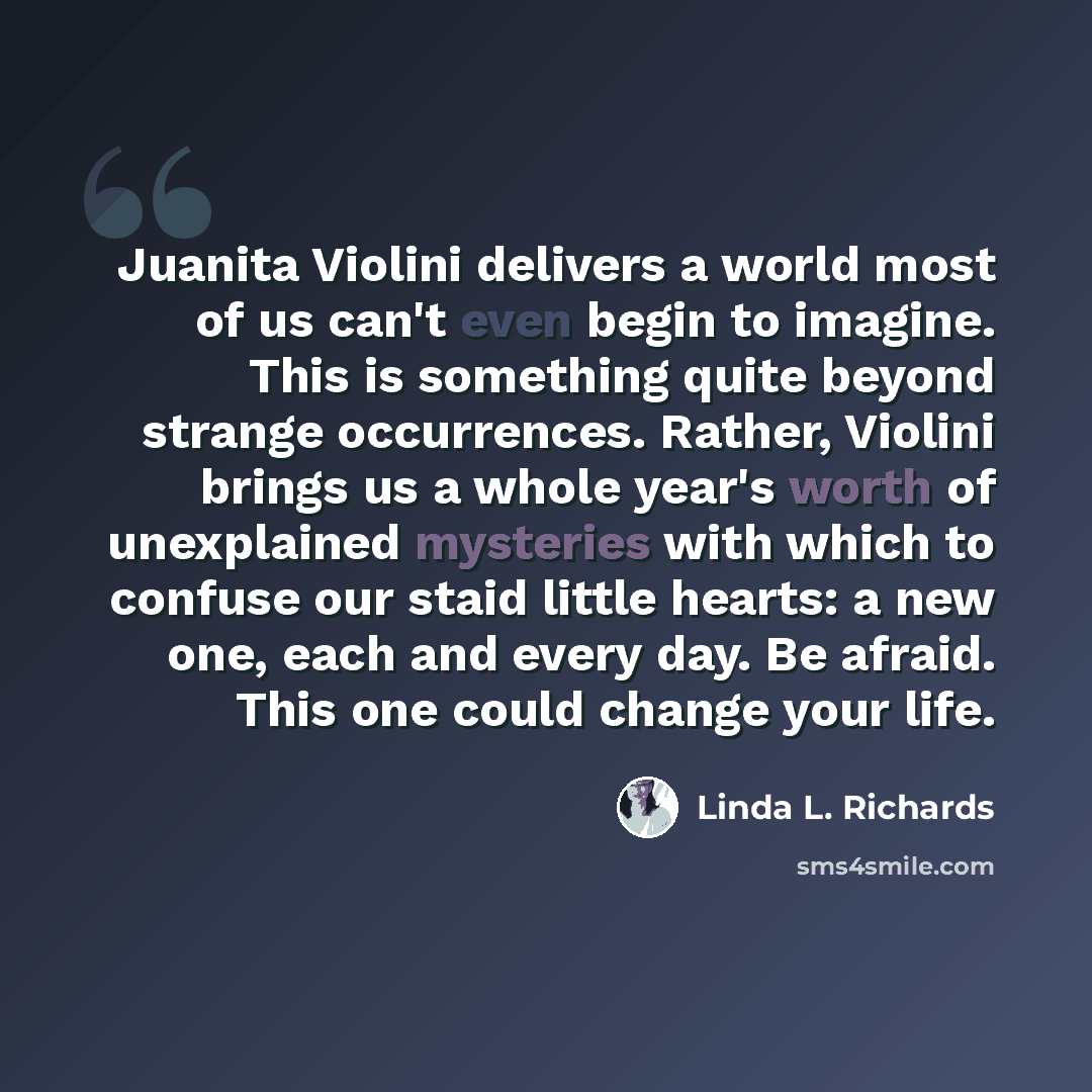 “Juanita Violini delivers a world most of us can't even begin to imagine. This is something quite beyond strange occurrences. Rather, Violini brings us a whole year's worth of unexplained mysteries with which to confuse our staid little hearts: a new one, each and every day. Be afraid. This one…” quote by Linda L. Richards