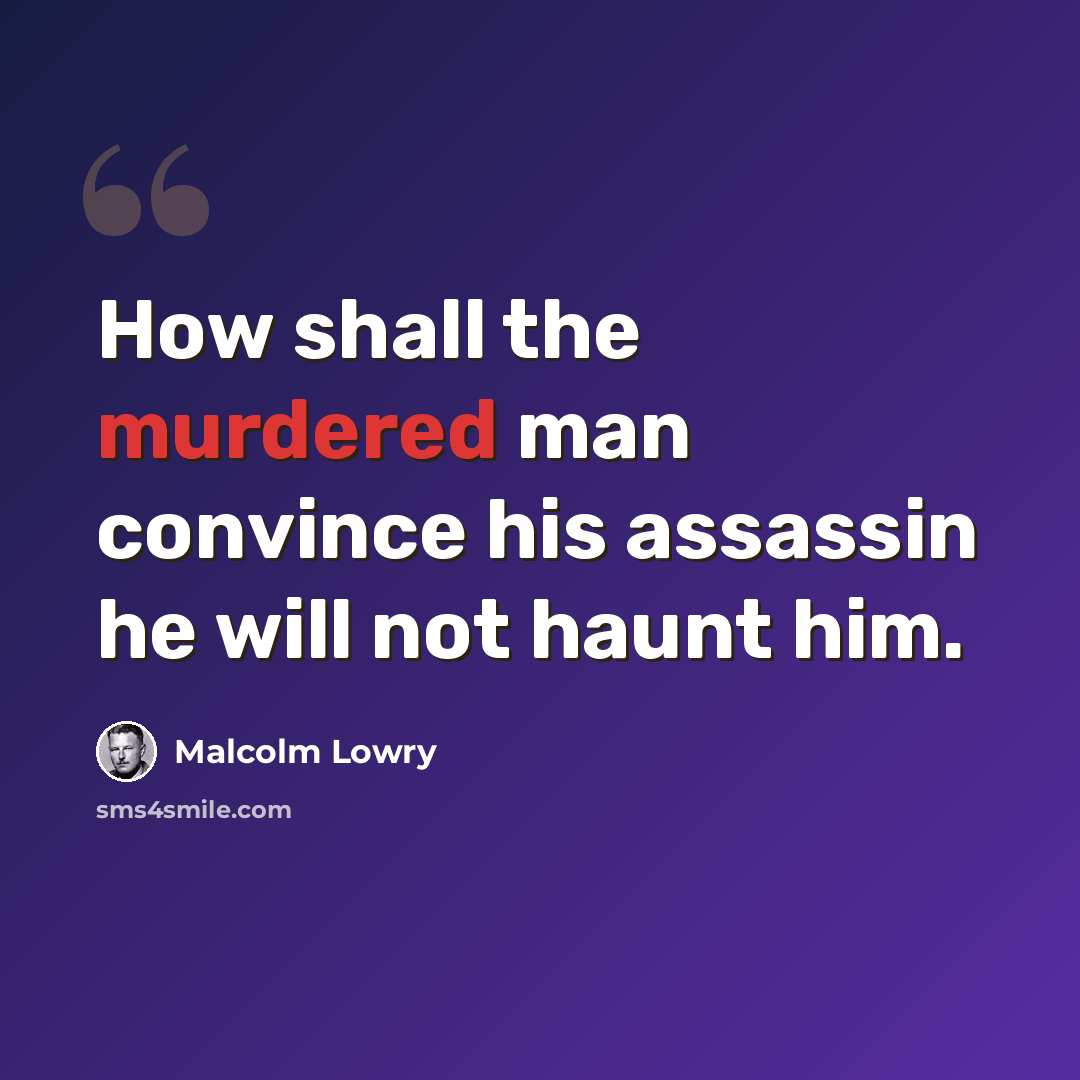 “How shall the murdered man convince his assassin he will not haunt him.” quote by Malcolm Lowry