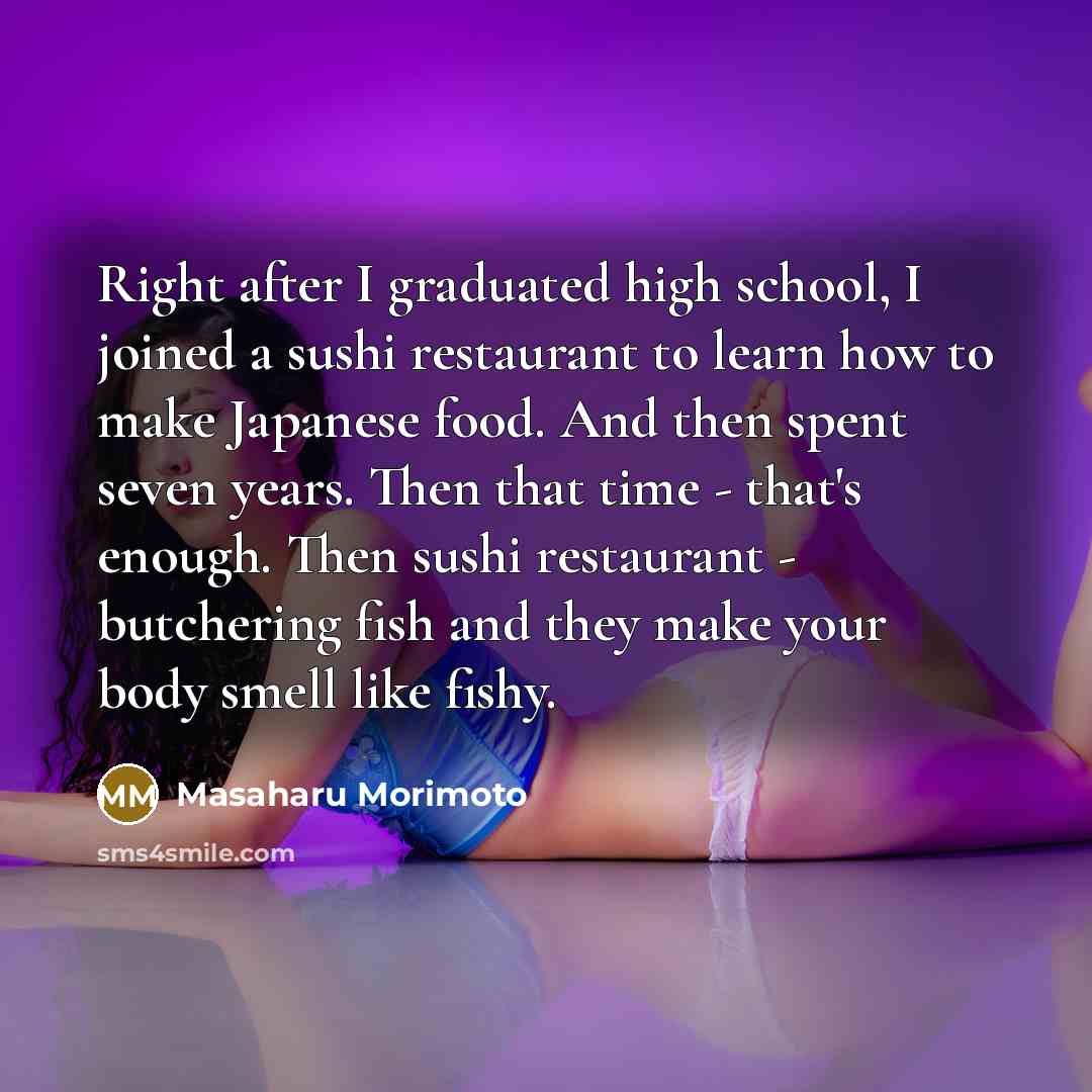 “Right after I graduated high school, I joined a sushi restaurant to learn how to make Japanese food. And then spent seven years. Then that time - that's enough. Then sushi restaurant - butchering fish and they make your body smell like fishy.” quote by Masaharu Morimoto