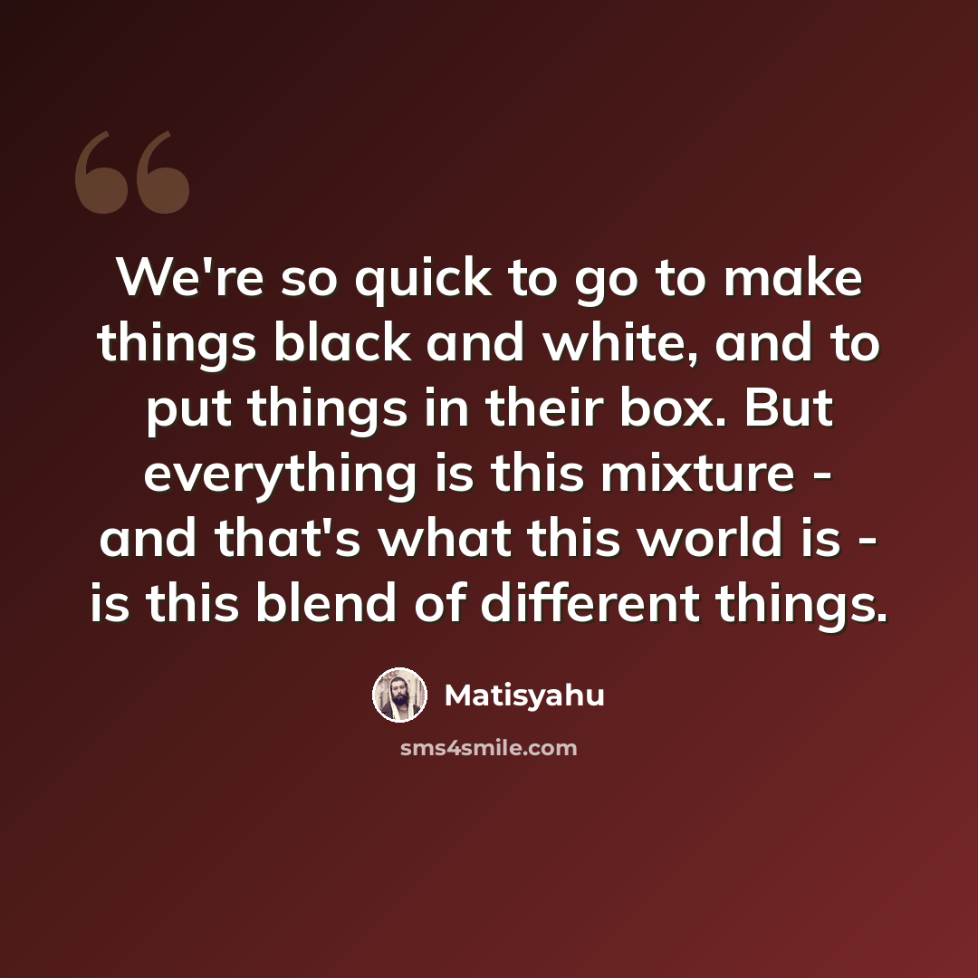 “We're so quick to go to make things black and white, and to put things in their box. But everything is this mixture - and that's what this world is - is this blend of different things.” quote by Matisyahu