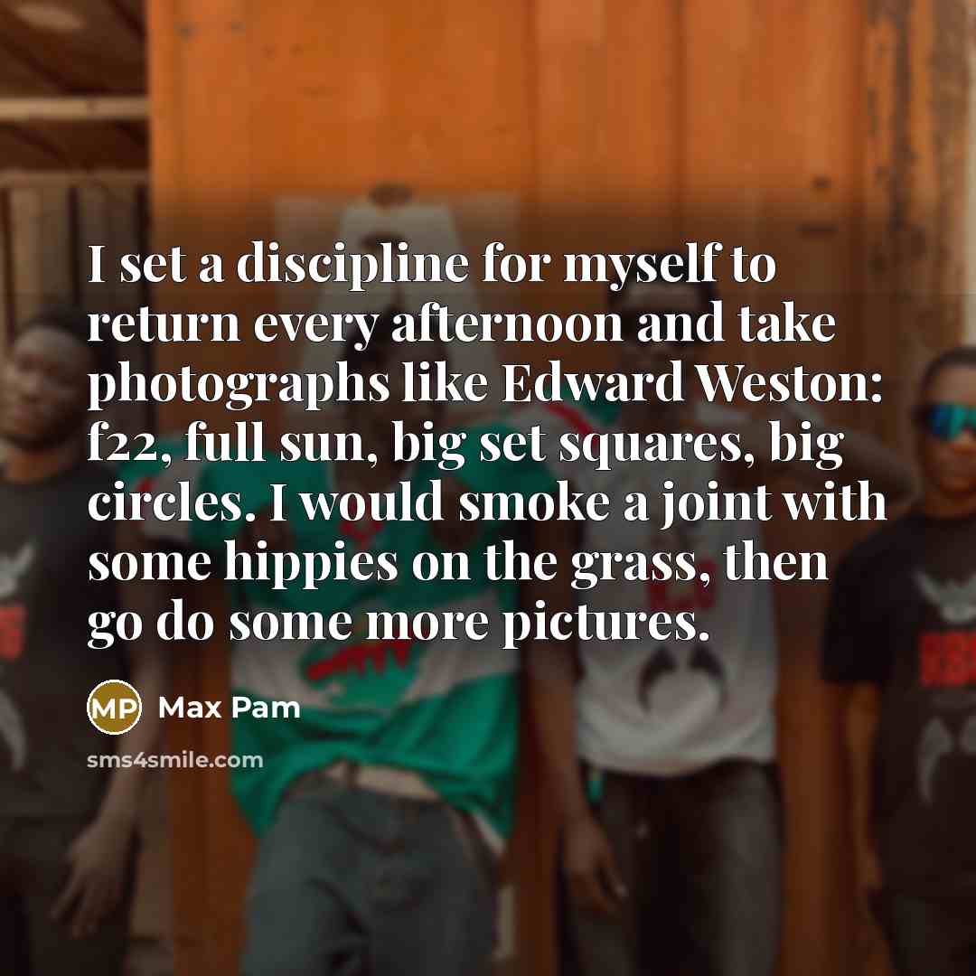 “I set a discipline for myself to return every afternoon and take photographs like Edward Weston: f22, full sun, big set squares, big circles. I would smoke a joint with some hippies on the grass, then go do some more pictures.” quote by Max Pam