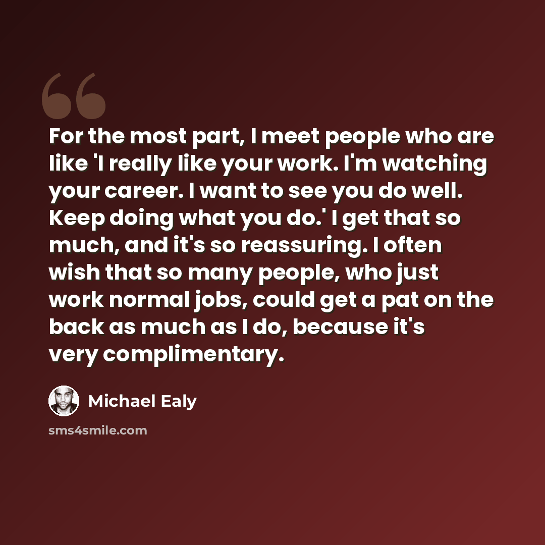 “For the most part, I meet people who are like 'I really like your work. I'm watching your career. I want to see you do well. Keep doing what you do.' I get that so much, and it's so reassuring. I often wish that so many people, who just work normal jobs, could get a pat on the back as much as I…” quote by Michael Ealy