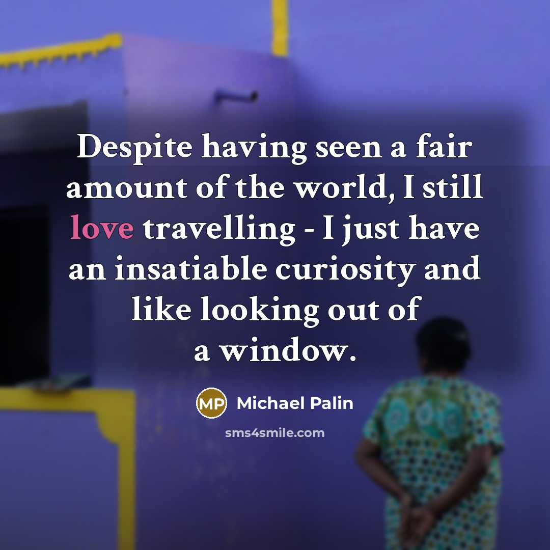 “Despite having seen a fair amount of the world, I still love travelling - I just have an insatiable curiosity and like looking out of a window.” quote by Michael Palin