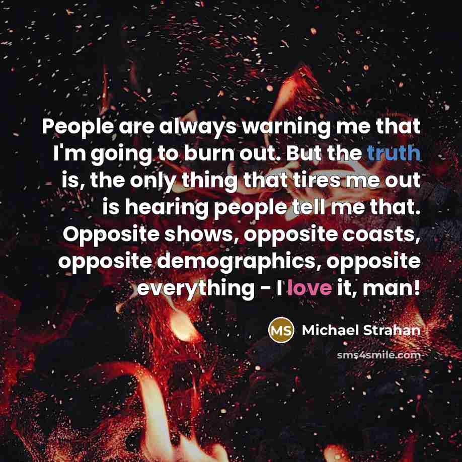 “People are always warning me that I'm going to burn out. But the truth is, the only thing that tires me out is hearing people tell me that. Opposite shows, opposite coasts, opposite demographics, opposite everything - I love it, man!” quote by Michael Strahan