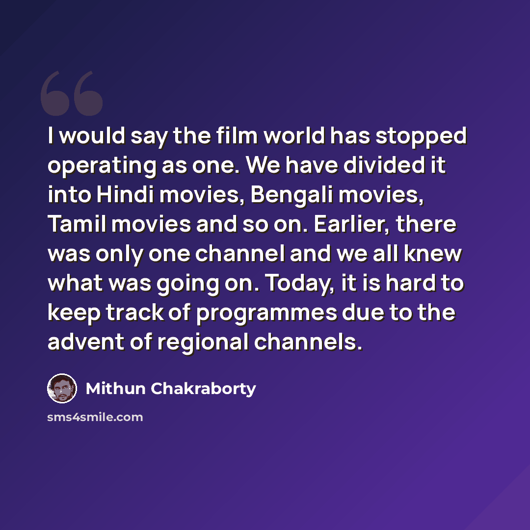 “I would say the film world has stopped operating as one. We have divided it into Hindi movies, Bengali movies, Tamil movies and so on. Earlier, there was only one channel and we all knew what was going on. Today, it is hard to keep track of programmes due to the advent of regional channels.” quote by Mithun Chakraborty