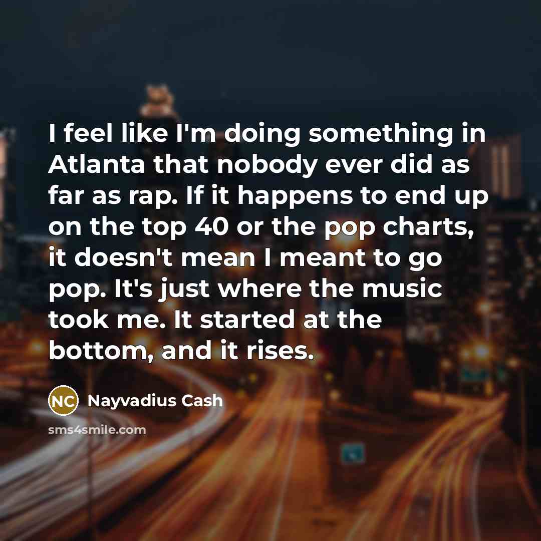 “I feel like I'm doing something in Atlanta that nobody ever did as far as rap. If it happens to end up on the top 40 or the pop charts, it doesn't mean I meant to go pop. It's just where the music took me. It started at the bottom, and it rises.” quote by Nayvadius Cash