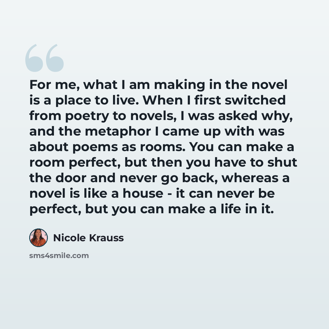 “For me, what I am making in the novel is a place to live. When I first switched from poetry to novels, I was asked why, and the metaphor I came up with was about poems as rooms. You can make a room perfect, but then you have to shut the door and never go back, whereas a novel is like a house - it…” quote by Nicole Krauss