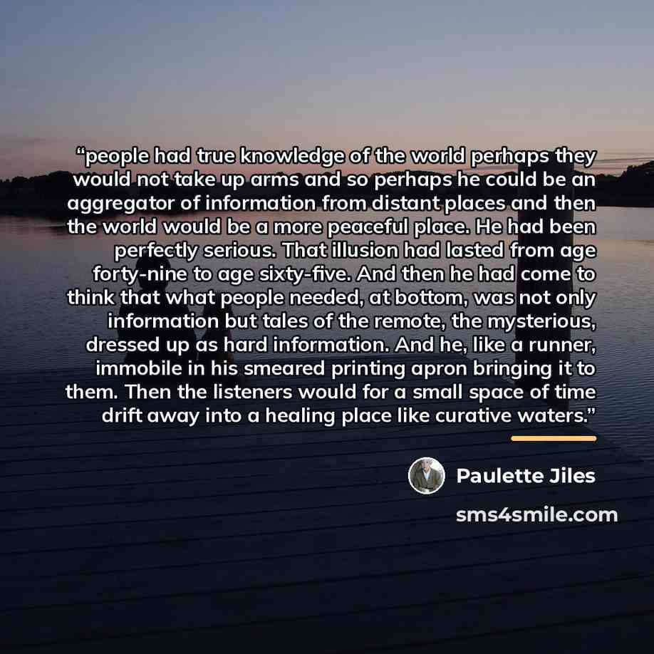 “people had true knowledge of the world perhaps they would not take up arms and so perhaps he could be an aggregator of information from distant places and then the world would be a more peaceful place. He had been perfectly serious. That illusion had lasted from age forty-nine to age sixty-five…” quote by Paulette Jiles