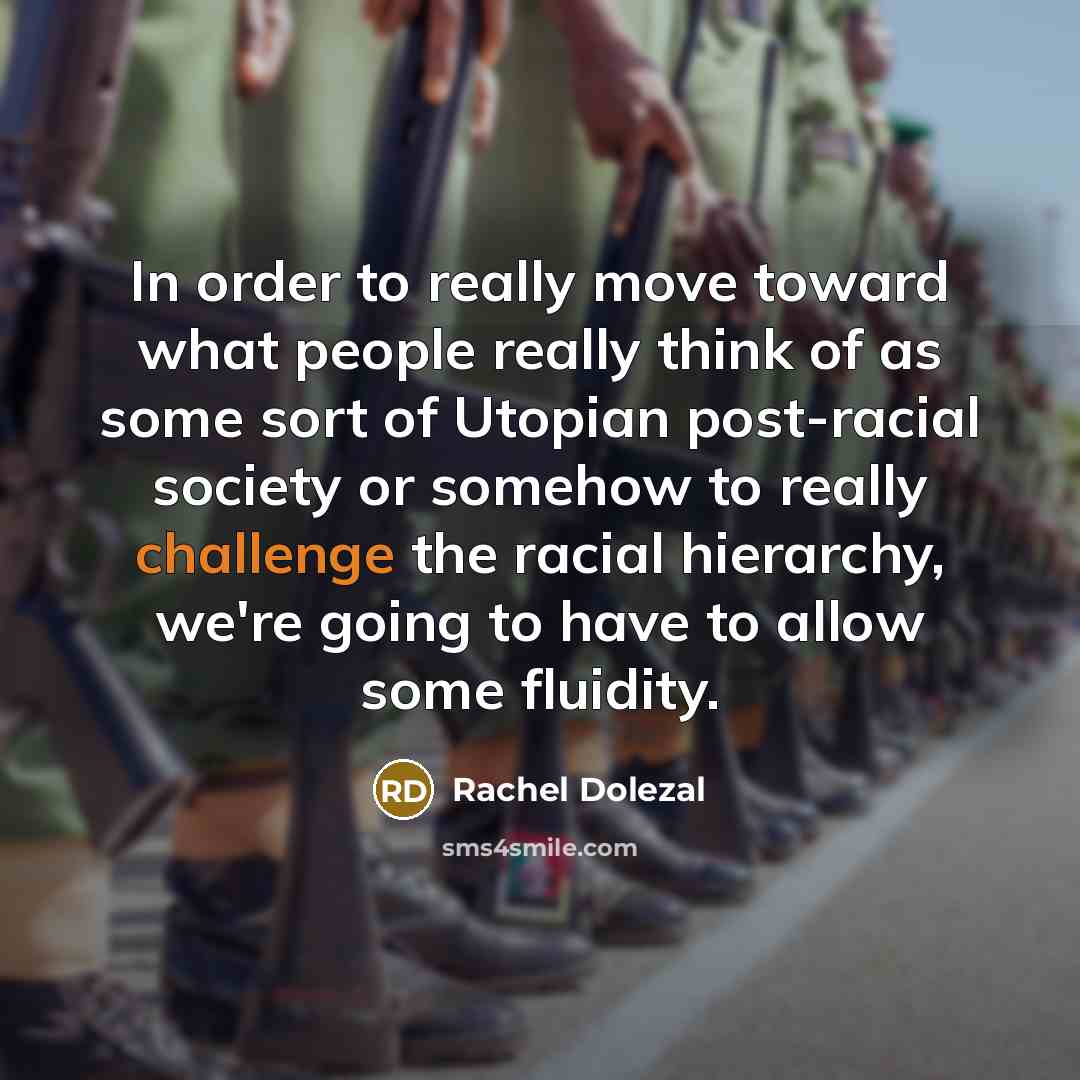 “In order to really move toward what people really think of as some sort of Utopian post-racial society or somehow to really challenge the racial hierarchy, we're going to have to allow some fluidity.” quote by Rachel Dolezal