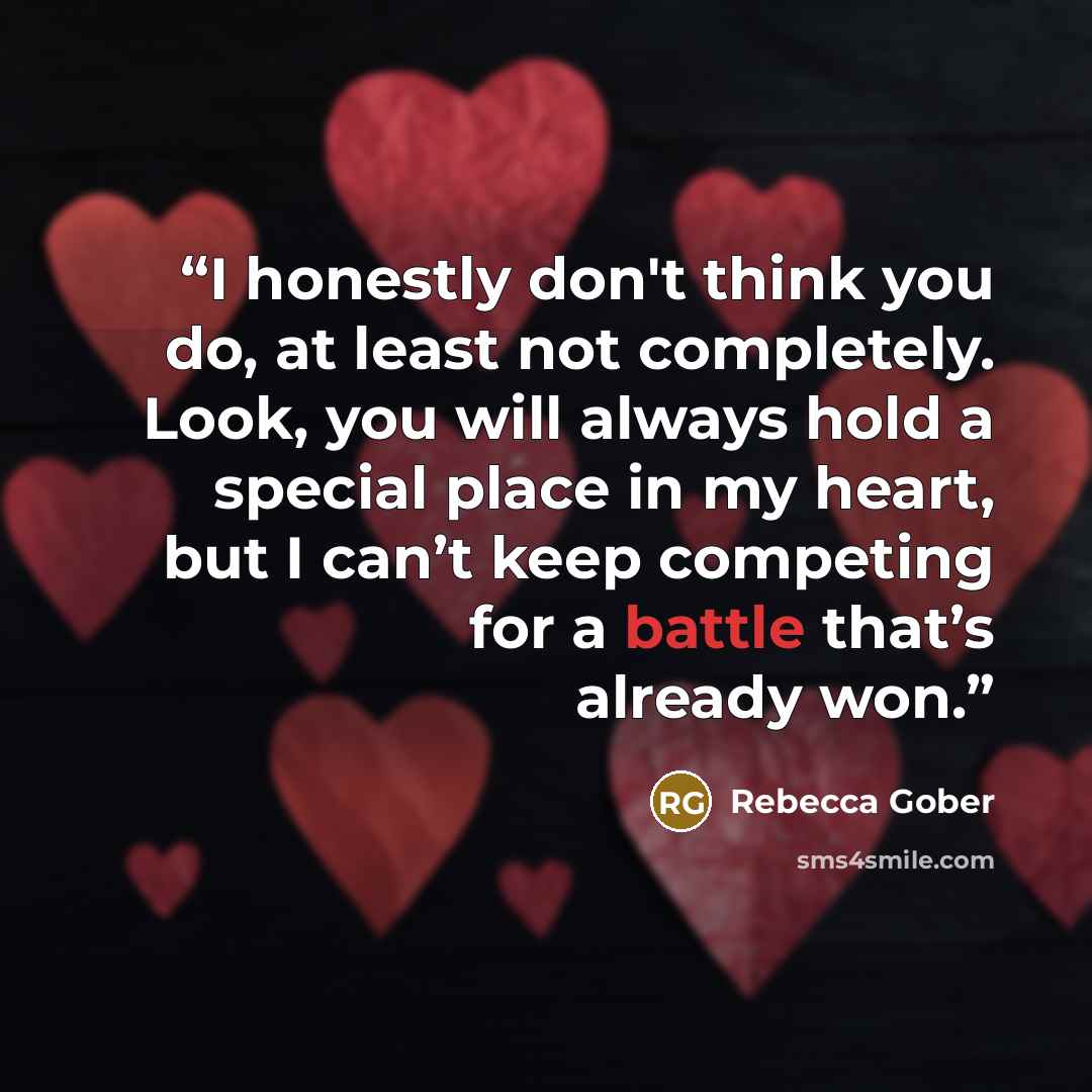 “I honestly don't think you do, at least not completely. Look, you will always hold a special place in my heart, but I can’t keep competing for a battle that’s already won.” quote by Rebecca Gober
