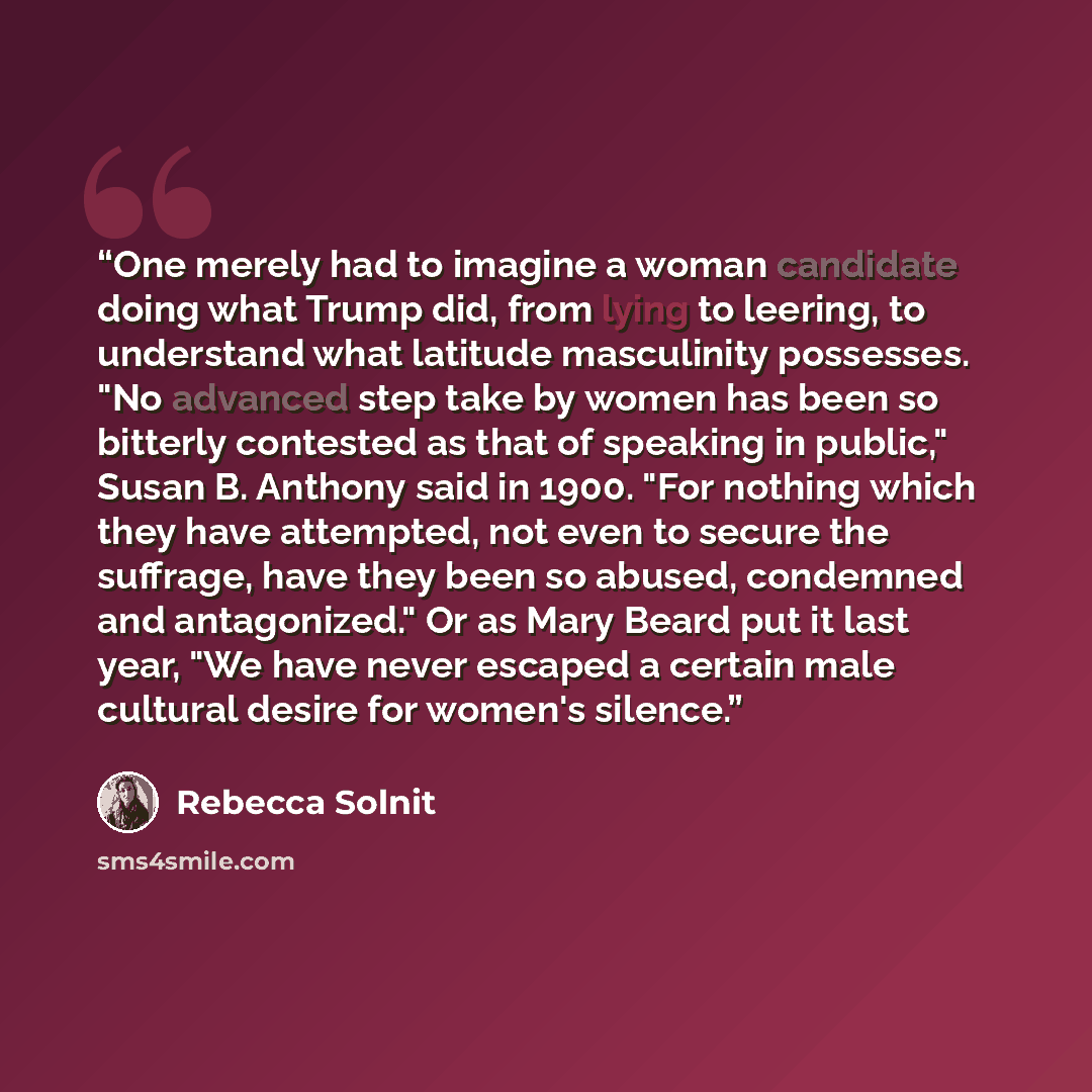 “One merely had to imagine a woman candidate doing what Trump did, from lying to leering, to understand what latitude masculinity possesses. "No advanced step take by women has been so bitterly contested as that of speaking in public," Susan B. Anthony said in 1900. "For nothing which they have…” quote by Rebecca Solnit