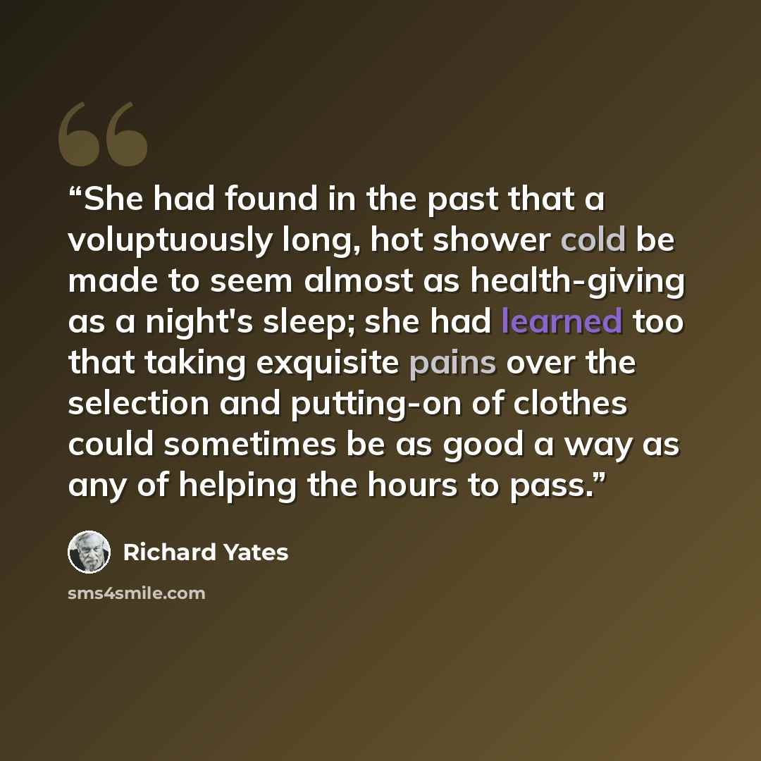 “She had found in the past that a voluptuously long, hot shower cold be made to seem almost as health-giving as a night's sleep; she had learned too that taking exquisite pains over the selection and putting-on of clothes could sometimes be as good a way as any of helping the hours to pass.” quote by Richard Yates