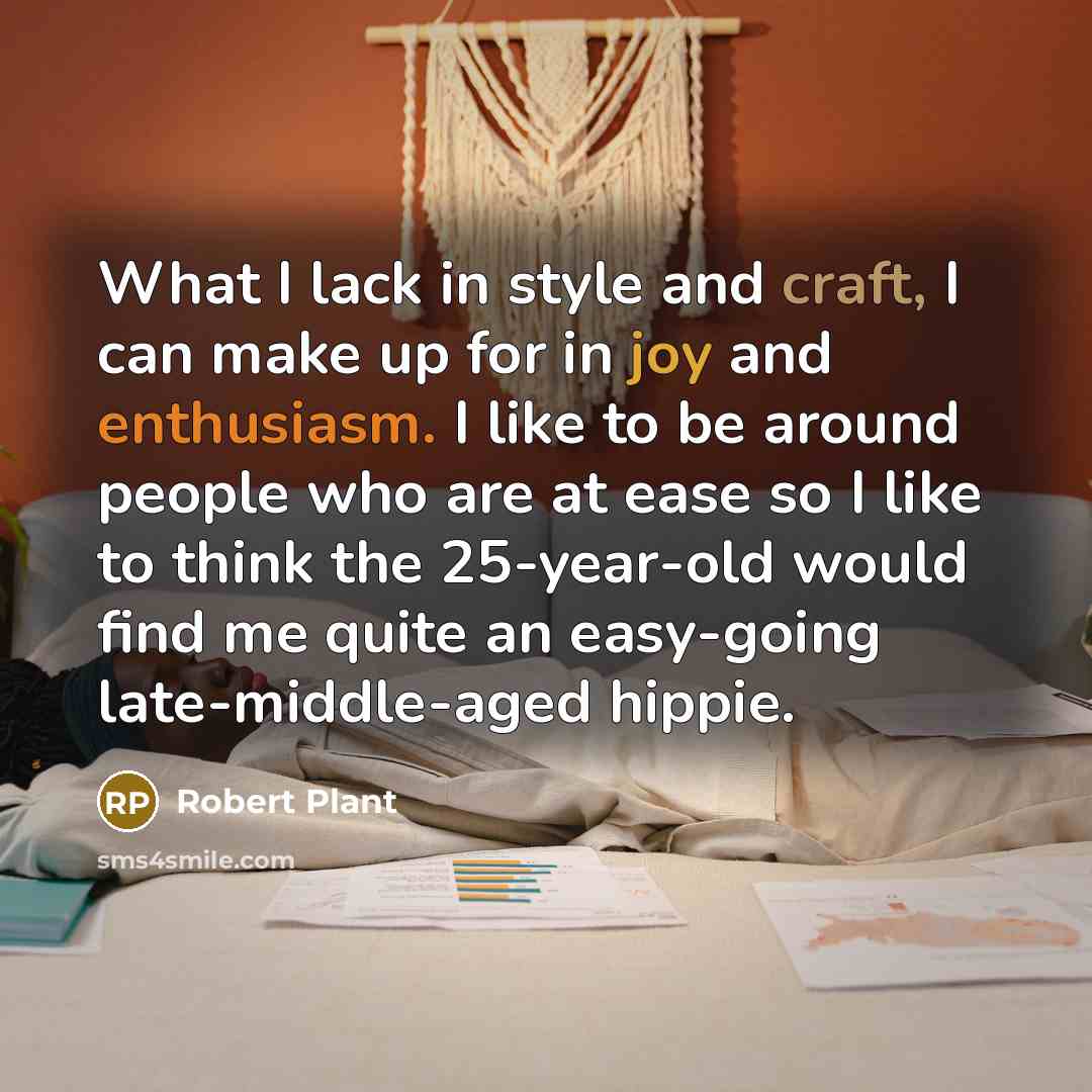 “What I lack in style and craft, I can make up for in joy and enthusiasm. I like to be around people who are at ease so I like to think the 25-year-old would find me quite an easy-going late-middle-aged hippie.” quote by Robert Plant