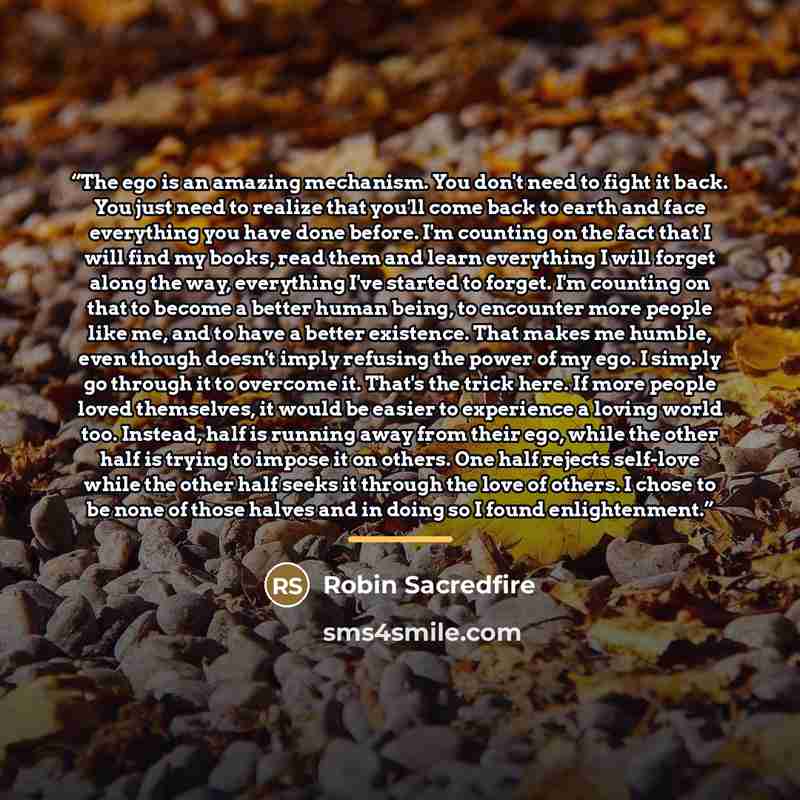 “The ego is an amazing mechanism. You don't need to fight it back. You just need to realize that you'll come back to earth and face everything you have done before. I'm counting on the fact that I will find my books, read them and learn everything I will forget along the way, everything I've…” quote by Robin Sacredfire