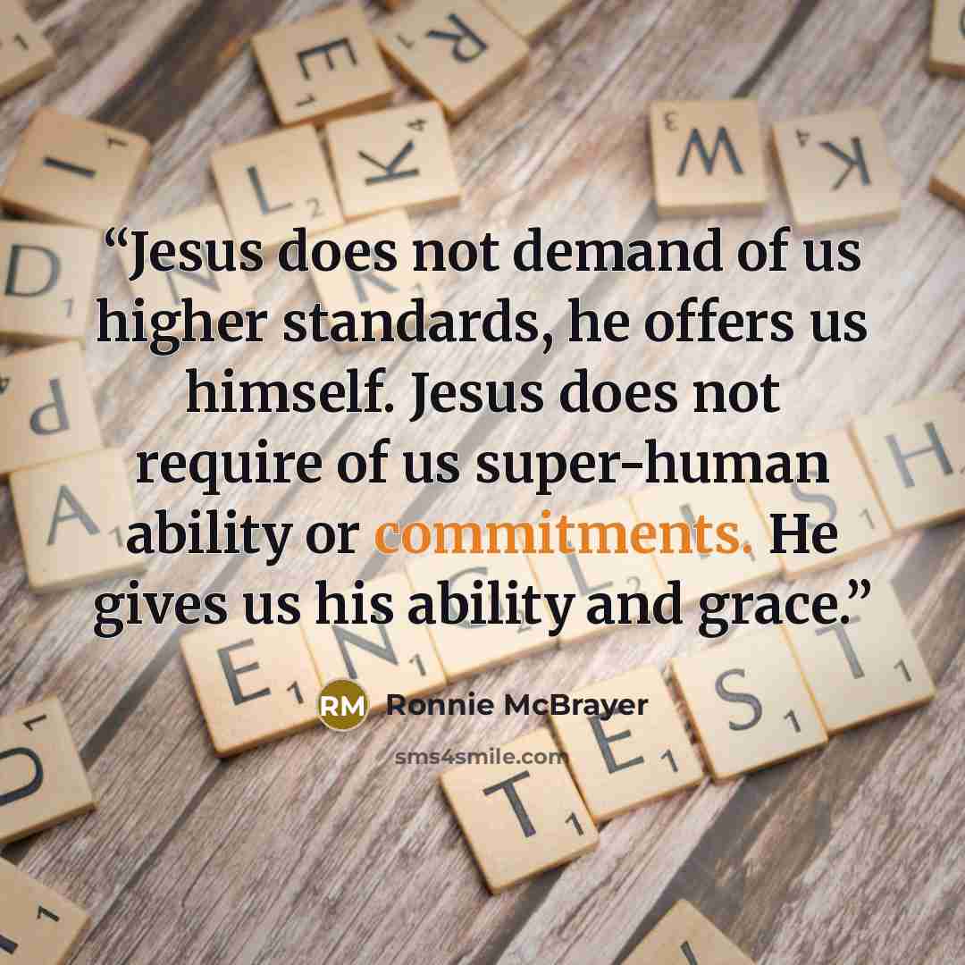“Jesus does not demand of us higher standards, he offers us himself. Jesus does not require of us super-human ability or commitments. He gives us his ability and grace.” quote by Ronnie McBrayer
