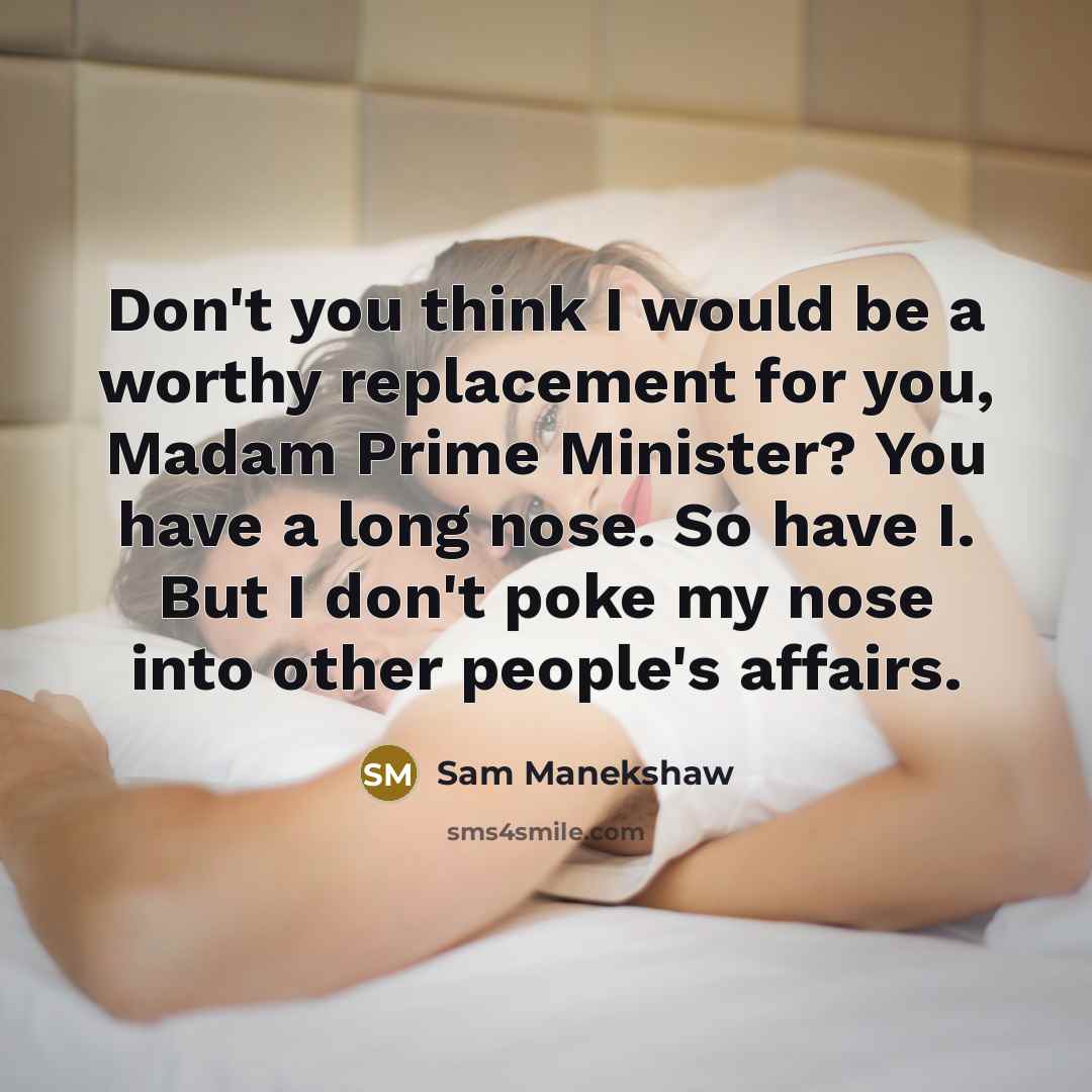“Don't you think I would be a worthy replacement for you, Madam Prime Minister? You have a long nose. So have I. But I don't poke my nose into other people's affairs.” quote by Sam Manekshaw