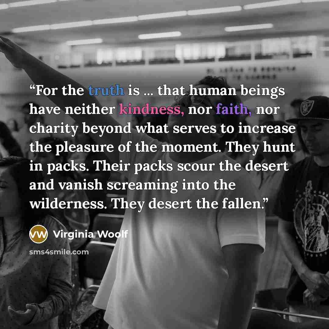 “For the truth is ... that human beings have neither kindness, nor faith, nor charity beyond what serves to increase the pleasure of the moment. They hunt in packs. Their packs scour the desert and vanish screaming into the wilderness. They desert the fallen.” quote by Virginia Woolf