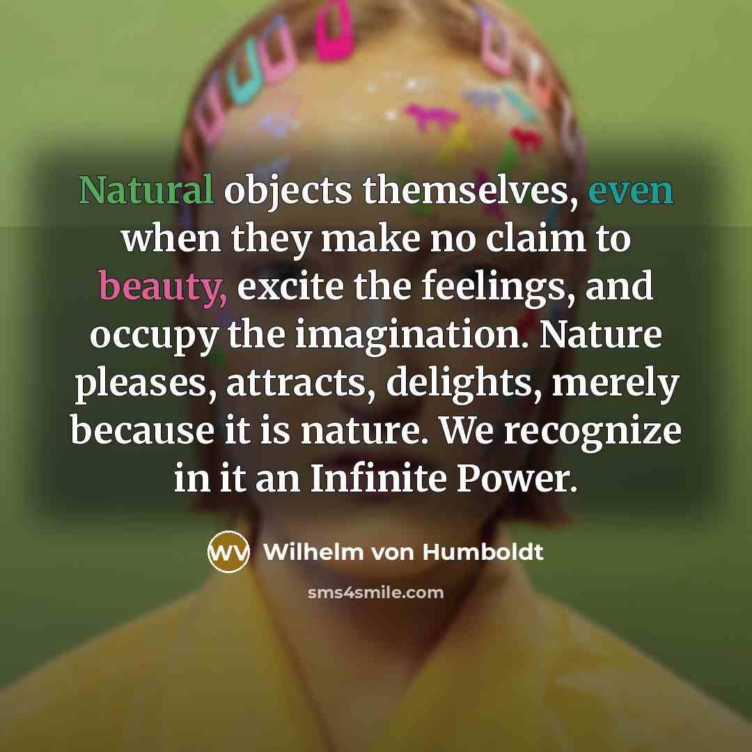 “Natural objects themselves, even when they make no claim to beauty, excite the feelings, and occupy the imagination. Nature pleases, attracts, delights, merely because it is nature. We recognize in it an Infinite Power.” quote by Wilhelm von Humboldt