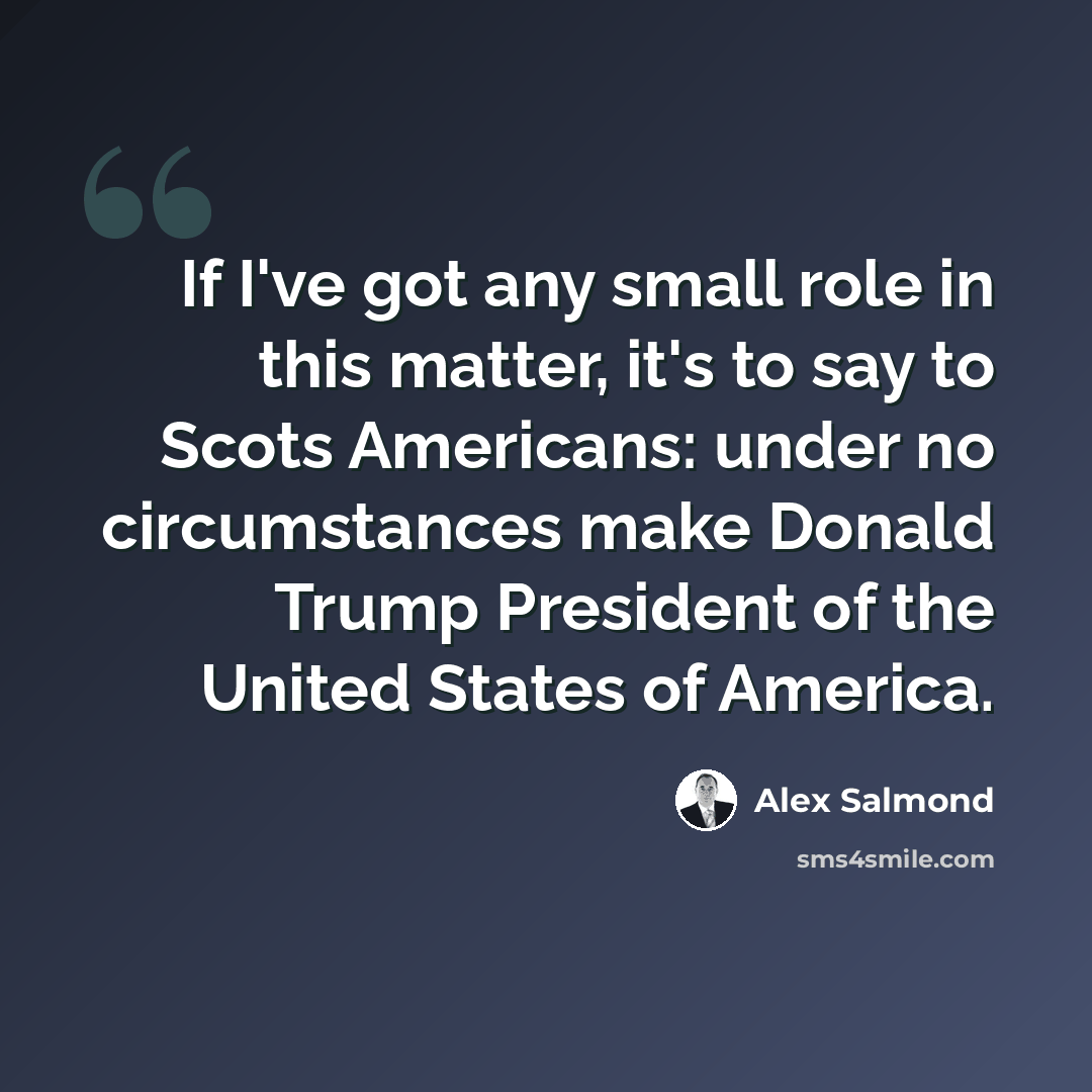 “If I've got any small role in this matter, it's to say to Scots Americans: under no circumstances make Donald Trump President of the United States of America.” quote by Alex Salmond