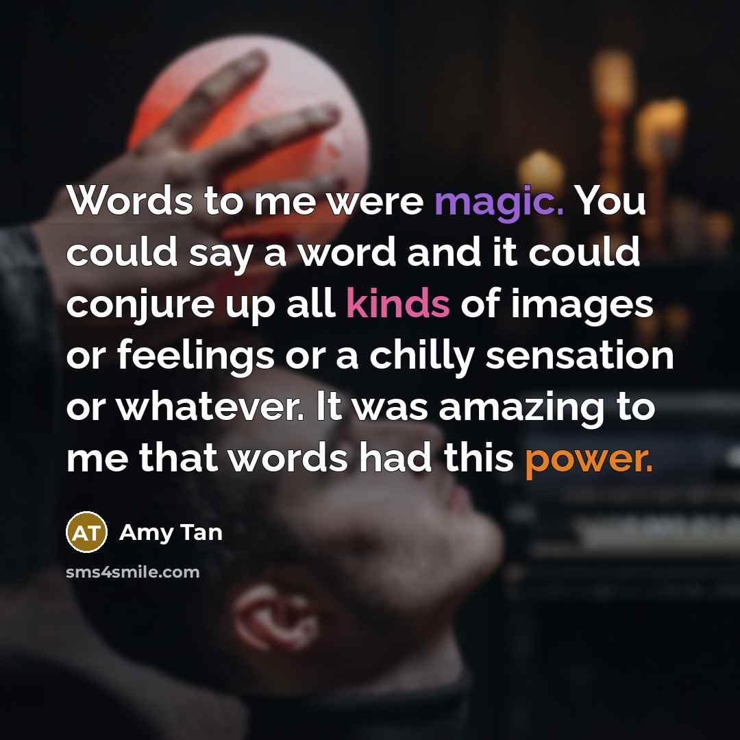 “Words to me were magic. You could say a word and it could conjure up all kinds of images or feelings or a chilly sensation or whatever. It was amazing to me that words had this power.” quote by Amy Tan