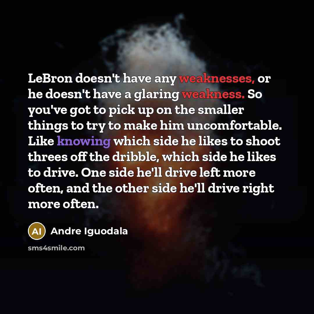 “LeBron doesn't have any weaknesses, or he doesn't have a glaring weakness. So you've got to pick up on the smaller things to try to make him uncomfortable. Like knowing which side he likes to shoot threes off the dribble, which side he likes to drive. One side he'll drive left more often, and the…” quote by Andre Iguodala