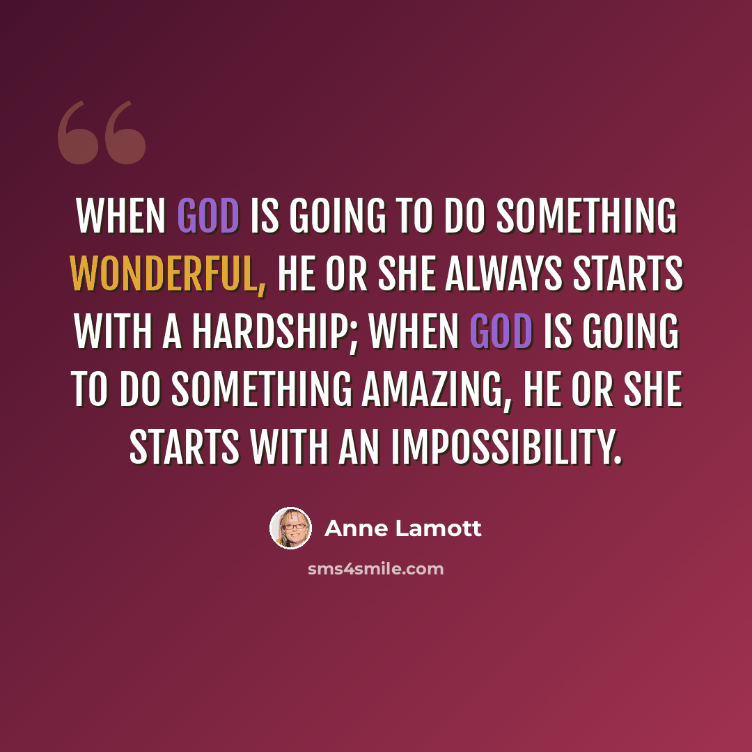 “When God is going to do something wonderful, He or She always starts with a hardship; when God is going to do something amazing, He or She starts with an impossibility.” quote by Anne Lamott