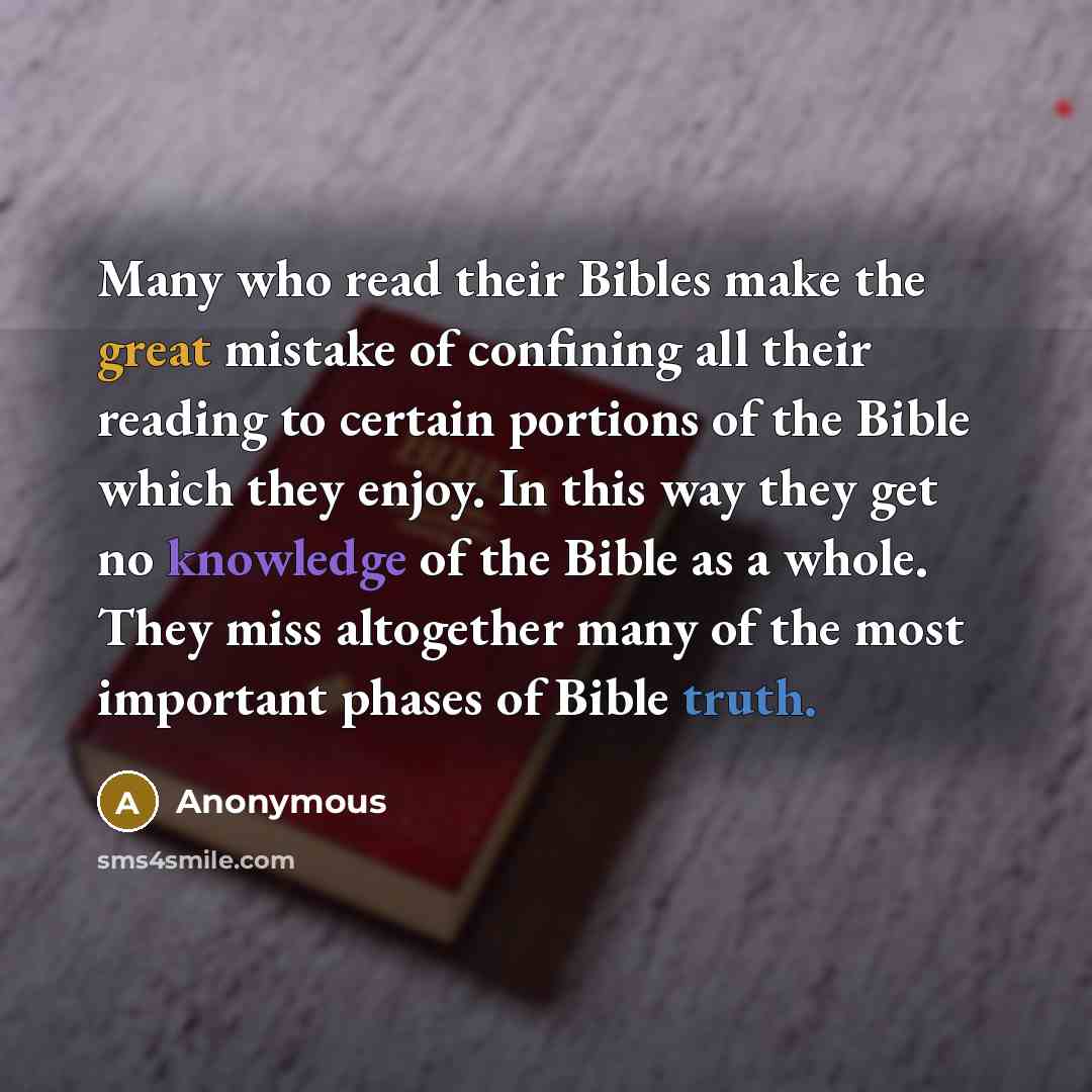 “Many who read their Bibles make the great mistake of confining all their reading to certain portions of the Bible which they enjoy. In this way they get no knowledge of the Bible as a whole. They miss altogether many of the most important phases of Bible truth.” quote by Anonymous