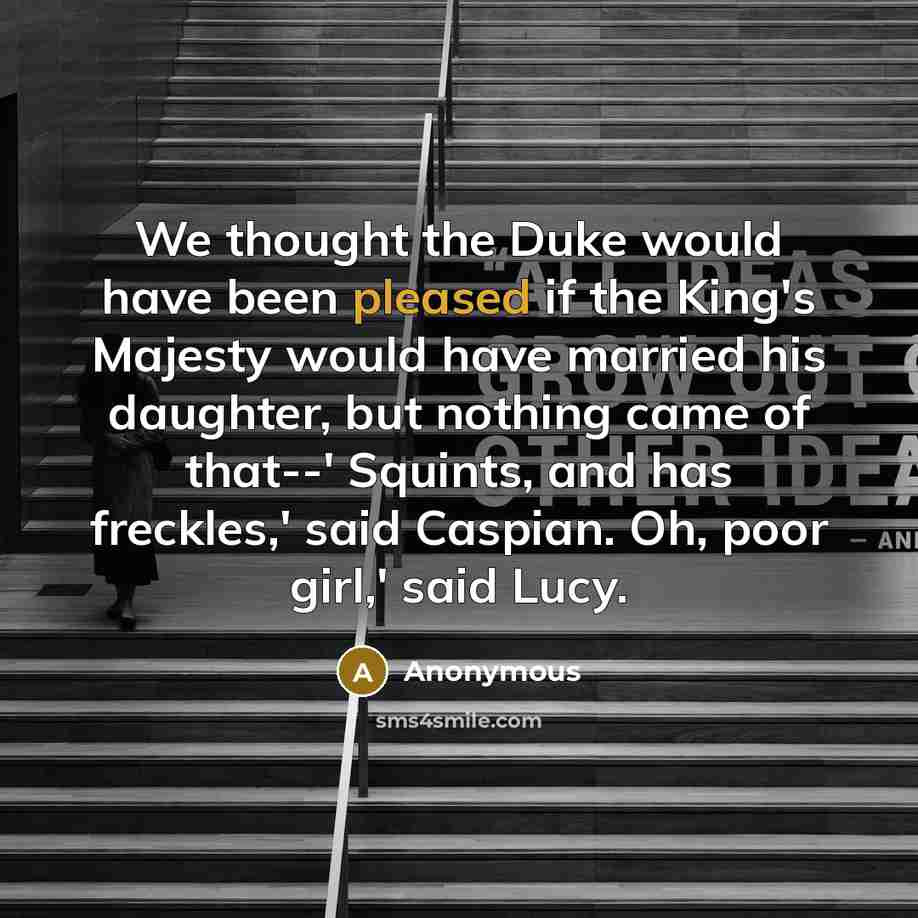 “We thought the Duke would have been pleased if the King's Majesty would have married his daughter, but nothing came of that--' Squints, and has freckles,' said Caspian. Oh, poor girl,' said Lucy.” quote by Anonymous